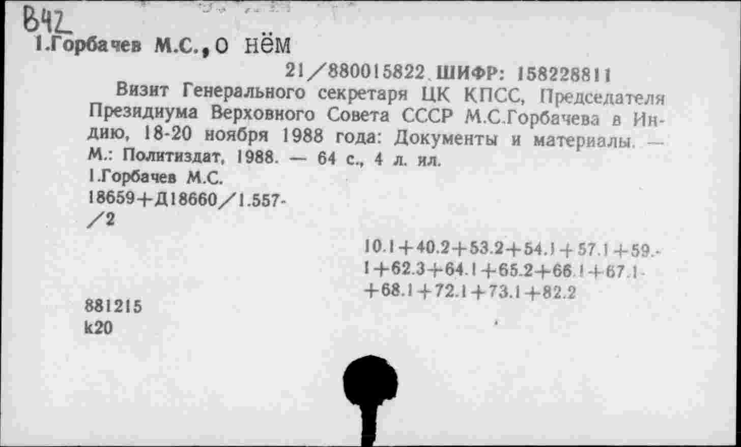 ﻿ел?.
I.Горбачев М.С.,0 Н6М
21/880015822 ШИФР: 158228811
Визит Генерального секретаря ЦК КПСС, Председателя Президиума Верховного Совета СССР М.С.Горбачева в Индию, 18-20 ноября 1988 года: Документы и материалы — М.: Политиздат, 1988. — 64 с., 4 л. ил.
1.Горбачев М.С.
18659+Д18660/1.557-
/2
881215 И20
10.1 +40.24-53.2+54.) 4- 57.1 +59,-
1 +62.3+64.1 +65.2+66.1 +67 1 +68.1 + 72.1 + 73.1+82.2